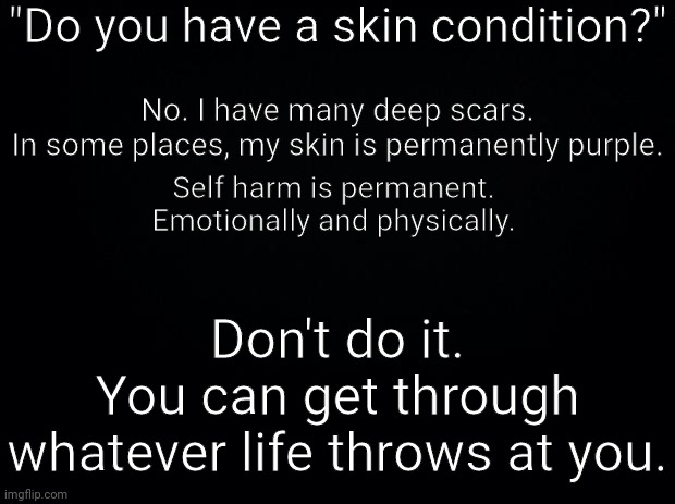 Frl | "Do you have a skin condition?"; No. I have many deep scars.
In some places, my skin is permanently purple. Self harm is permanent. 
Emotionally and physically. Don't do it.
You can get through whatever life throws at you. | image tagged in black background | made w/ Imgflip meme maker