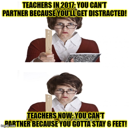 Angry Teacher | TEACHERS IN 2017: YOU CAN'T PARTNER BECAUSE YOU'LL GET DISTRACTED! TEACHERS NOW: YOU CAN'T PARTNER BECAUSE YOU GOTTA STAY 6 FEET! | image tagged in quarantine | made w/ Imgflip meme maker