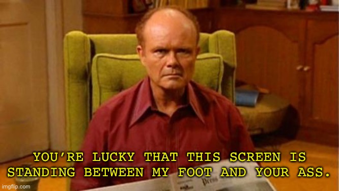 Meet Red Forman | YOU’RE LUCKY THAT THIS SCREEN IS STANDING BETWEEN MY FOOT AND YOUR ASS. | image tagged in red forman dumbass,breaking the fourth wall,that 70's show,memes,meme,funny | made w/ Imgflip meme maker