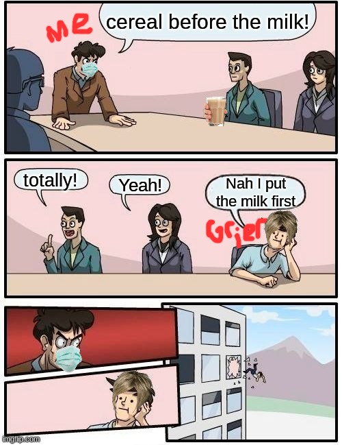 Boardroom Meeting Suggestion Meme | cereal before the milk! totally! Yeah! Nah I put the milk first | image tagged in memes,boardroom meeting suggestion | made w/ Imgflip meme maker