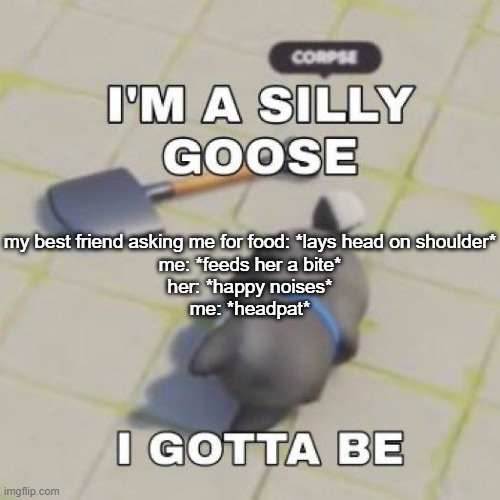 silly goose | my best friend asking me for food: *lays head on shoulder*
me: *feeds her a bite*
her: *happy noises*
me: *headpat* | image tagged in silly goose | made w/ Imgflip meme maker