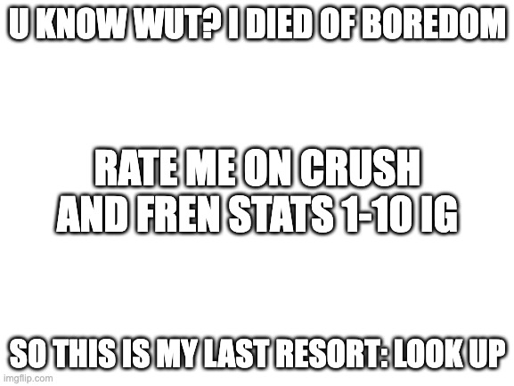 dying suckz | U KNOW WUT? I DIED OF BOREDOM; RATE ME ON CRUSH AND FREN STATS 1-10 IG; SO THIS IS MY LAST RESORT: LOOK UP | image tagged in blank white template | made w/ Imgflip meme maker