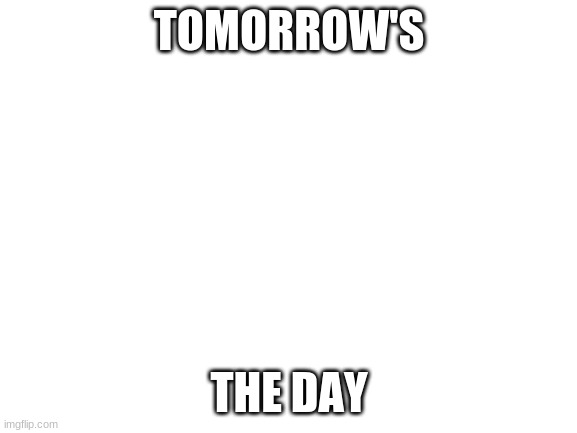 E | TOMORROW'S; THE DAY | image tagged in blank white template | made w/ Imgflip meme maker