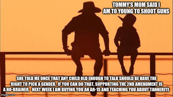 Cowboy wisdom, children also have rights | TOMMY'S MOM SAID I AM TO YOUNG TO SHOOT GUNS; SHE TOLD ME ONCE THAT ANY CHILD OLD ENOUGH TO TALK SHOULD BE HAVE THE RIGHT TO PICK A GENDER.  IF YOU CAN DO THAT, SUPPORTING THE 2ND AMENDMENT IS A NO-BRAINER.   NEXT WEEK I AM BUYING YOU AN AR-15 AND TEACHING YOU ABOUT TANNERITE | image tagged in cowboy father and son,human rights,gun rights,a childs right to choose,2nd amendment,cowboy wisdom | made w/ Imgflip meme maker