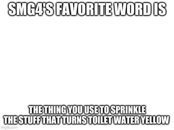 smg4 favorite word 2.0 | SMG4'S FAVORITE WORD IS; THE THING YOU USE TO SPRINKLE THE STUFF THAT TURNS TOILET WATER YELLOW | image tagged in blank white template | made w/ Imgflip meme maker
