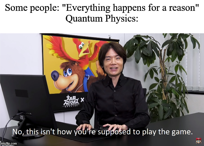 Everything Happens For a Reason vs. Anything Can Happen at Anytime For no Reason | Some people: "Everything happens for a reason"
Quantum Physics: | image tagged in this isn't how you're supposed to play the game | made w/ Imgflip meme maker