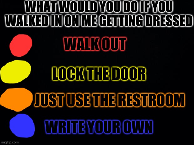 Black background | WHAT WOULD YOU DO IF YOU WALKED IN ON ME GETTING DRESSED; WALK OUT; LOCK THE DOOR; JUST USE THE RESTROOM; WRITE YOUR OWN | image tagged in black background | made w/ Imgflip meme maker