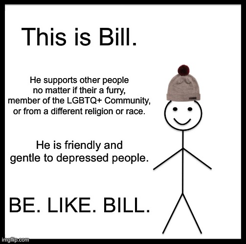 Just something wholesome -3- | This is Bill. He supports other people no matter if their a furry, member of the LGBTQ+ Community, or from a different religion or race. He is friendly and gentle to depressed people. BE. LIKE. BILL. | image tagged in memes,be like bill | made w/ Imgflip meme maker