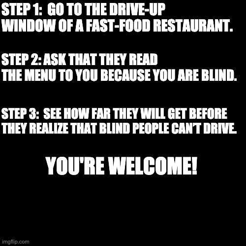 April Fool! | STEP 1:  GO TO THE DRIVE-UP WINDOW OF A FAST-FOOD RESTAURANT. STEP 2: ASK THAT THEY READ THE MENU TO YOU BECAUSE YOU ARE BLIND. STEP 3:  SEE HOW FAR THEY WILL GET BEFORE THEY REALIZE THAT BLIND PEOPLE CAN’T DRIVE. YOU'RE WELCOME! | image tagged in blank | made w/ Imgflip meme maker