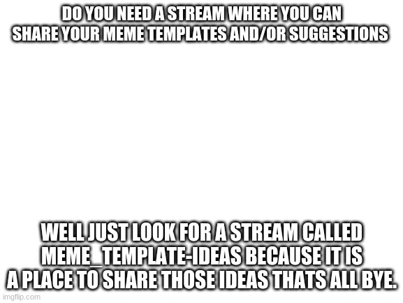 meme idea stream advertisement | DO YOU NEED A STREAM WHERE YOU CAN SHARE YOUR MEME TEMPLATES AND/OR SUGGESTIONS; WELL JUST LOOK FOR A STREAM CALLED MEME_TEMPLATE-IDEAS BECAUSE IT IS A PLACE TO SHARE THOSE IDEAS THATS ALL BYE. | image tagged in blank white template | made w/ Imgflip meme maker