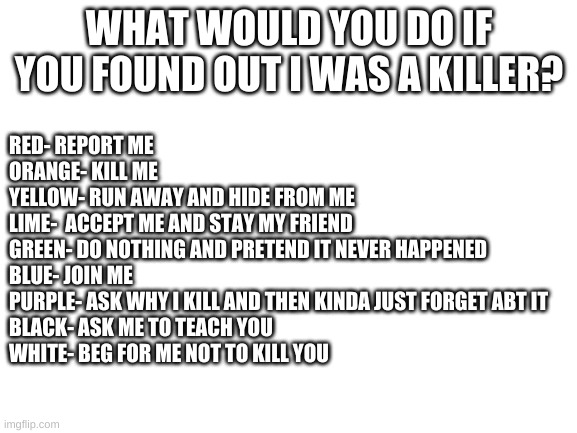 Blank White Template | WHAT WOULD YOU DO IF YOU FOUND OUT I WAS A KILLER? RED- REPORT ME
ORANGE- KILL ME
YELLOW- RUN AWAY AND HIDE FROM ME
LIME-  ACCEPT ME AND STAY MY FRIEND
GREEN- DO NOTHING AND PRETEND IT NEVER HAPPENED
BLUE- JOIN ME
PURPLE- ASK WHY I KILL AND THEN KINDA JUST FORGET ABT IT
BLACK- ASK ME TO TEACH YOU
WHITE- BEG FOR ME NOT TO KILL YOU | image tagged in blank white template | made w/ Imgflip meme maker