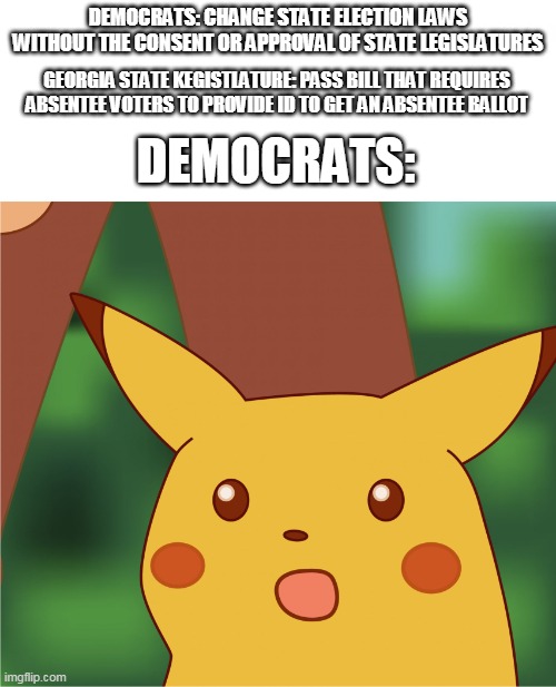 Surprised Pikachu (High Quality) | DEMOCRATS: CHANGE STATE ELECTION LAWS WITHOUT THE CONSENT OR APPROVAL OF STATE LEGISLATURES; GEORGIA STATE KEGISTLATURE: PASS BILL THAT REQUIRES ABSENTEE VOTERS TO PROVIDE ID TO GET AN ABSENTEE BALLOT; DEMOCRATS: | image tagged in surprised pikachu high quality | made w/ Imgflip meme maker