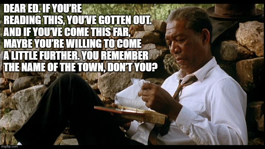 DEAR ED. IF YOU’RE READING THIS, YOU’VE GOTTEN OUT. AND IF YOU’VE COME THIS FAR, MAYBE YOU’RE WILLING TO COME A LITTLE FURTHER. YOU REMEMBER THE NAME OF THE TOWN, DON’T YOU? | image tagged in the shawshank redemption | made w/ Imgflip meme maker