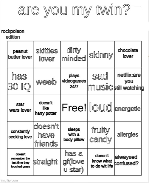 copy this this image or give me a link to your bingo card ^^ | rockpoison edition; are you my twin? dirty minded; skittles lover; chocolate lover; peanut butter lover; skinny; netflix:are you still watching; plays videogames 24/7; has 30 IQ; sad music; weeb; loud; star wars lover; energetic; doesn't like harry potter; constantly seeking love; doesn't have friends; allergies; fruity candy; sleeps with a body pillow; alwaysed confused? straight; doesn't remember the last time they touched grass; has a gf(love u star); doesn't know what to do wit life | image tagged in blank bingo | made w/ Imgflip meme maker