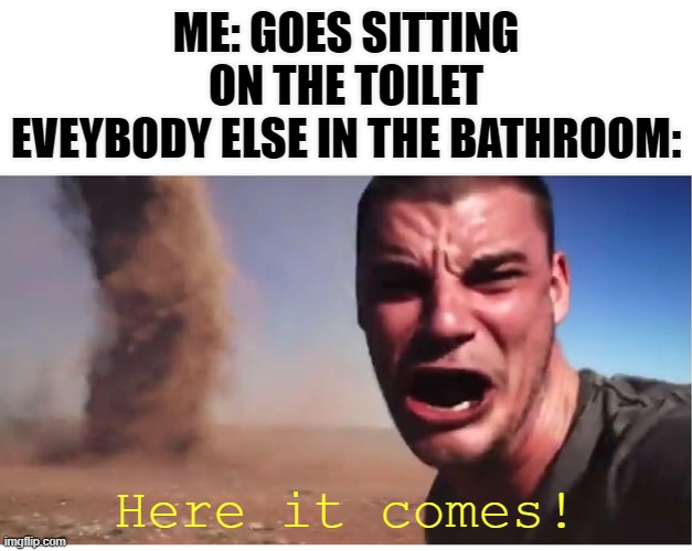 that's some dirty stuff | ME: GOES SITTING ON THE TOILET
EVEYBODY ELSE IN THE BATHROOM:; Here it comes! | image tagged in here it come meme,shit,hier komt het,toilet,toilet humor,badkamer | made w/ Imgflip meme maker