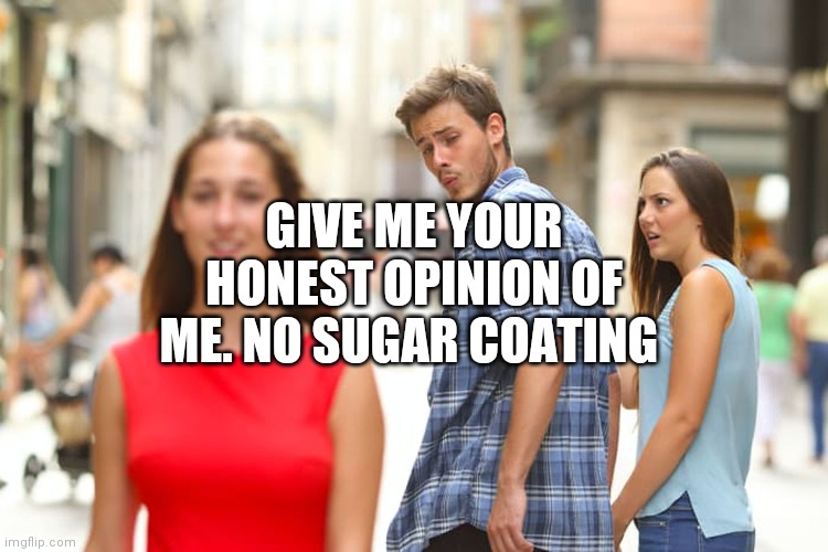 Distracted Boyfriend | GIVE ME YOUR HONEST OPINION OF ME. NO SUGAR COATING | image tagged in memes,distracted boyfriend | made w/ Imgflip meme maker