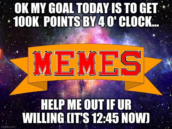 My goal for today | OK MY GOAL TODAY IS TO GET 100K  POINTS BY 4 O' CLOCK... HELP ME OUT IF UR WILLING (IT'S 12:45 NOW) | image tagged in w3 make m3mes logo | made w/ Imgflip meme maker