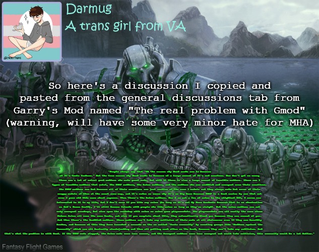 Remember, this is on Steam, not Imgflip, so we can safely ignore it. I only brought it here because bored | So here's a discussion I copied and pasted from the general discussions tab from Garry's Mod named "The real problem with Gmod" (warning, will have some very minor hate for MHA); "People always say that "Oh the reason why Gmod sucks now is because of it's toxic fanbase." But the true reason why Gmod sucks is because of a large amount of it's mod creators. Now don't get me wrong there are a lot of actual good modders who make great mods, but with it there is also a large amount of terrible modders. There are 3 types of terrible modders that exist, The FNAF modders, The Anime modders, and the modders who are snobbish and arrogant over their creations. The FNAF modders are bad because all of their creations are just reskins of the same 5 models and they always make bad saves of their crappy models of them at the exact same map, and it's makes no sense why it's so big here because FNAF is a dead series by now that not even 5 year old kids care about anymore. Then there's the Anime modders. Now I am not a fan of anime in the slightest bit, I never was interested in it in my life, but I don't care if you like any anime (As long as it's not My Hero Academia because that is an abomination on God's Green Earth), i'll still become friends with people who like anime as long as they're alright. But the anime modders are not only arrogant scumbags, but also spam the workshop with anime or anime game playermodels. The playermodels are all mostly the same since Modern Anime all uses the same heads, and also if you complain about this, they automatically block you because they are scared of you. And then there's the Snobbish modders. These modders can't take any criticism of their mods at all whatsoever even if they are horribly broken, and because of this they have launched a crusade on the so called "Toxic community" by creating groups like "Modders against the Community" which are all basically circlejerking and them all patting each other on the back, because they can't take any criticism. And that's what the problem is with Gmod. If the FNAF mods stopped, the Anime mods were less common, and the Arrogant modders were less arrogant and could take criticism, this community would be a lot better." | image tagged in darmug's announcement template | made w/ Imgflip meme maker