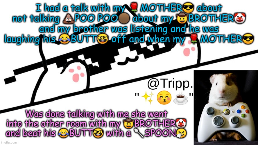 Not very smart to be laughing right outside the door LOL | I had a talk with my 🌹MOTHER😎 about not talking 💩POO POO🟤 about my 🤠BROTHER🤡 and my brother was listening and he was laughing his 😂BUTT🤓 off and when my 🌹MOTHER😎; Was done talking with me she went into the other room with my 🤠BROTHER🤡 and beat his 😂BUTT🤓 with a 🥄SPOON🤧 | image tagged in tripp 's very awesome temp d | made w/ Imgflip meme maker