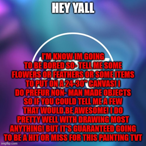 e- | HEY YALL; I'M KNOW IM GOING TO BE BORED SO- TELL ME SOME FLOWERS OR FEATHERS OR SOME ITEMS TO PUT ON A 24-30" CANVAS! I DO PREFUR NON- MAN MADE OBJECTS SO IF YOU COULD TELL ME A FEW THAT WOULD BE AWESOME! I DO PRETTY WELL WITH DRAWING MOST ANYTHING! BUT IT'S GUARANTEED GOING TO BE A HIT OR MISS FOR THIS PAINTING TVT | image tagged in paintings,drawings,help | made w/ Imgflip meme maker