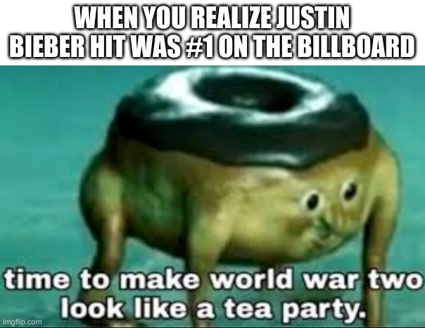 pEaChEs | WHEN YOU REALIZE JUSTIN BIEBER HIT WAS #1 ON THE BILLBOARD | image tagged in time to make world war 2 look like a tea party,memes,justin bieber | made w/ Imgflip meme maker