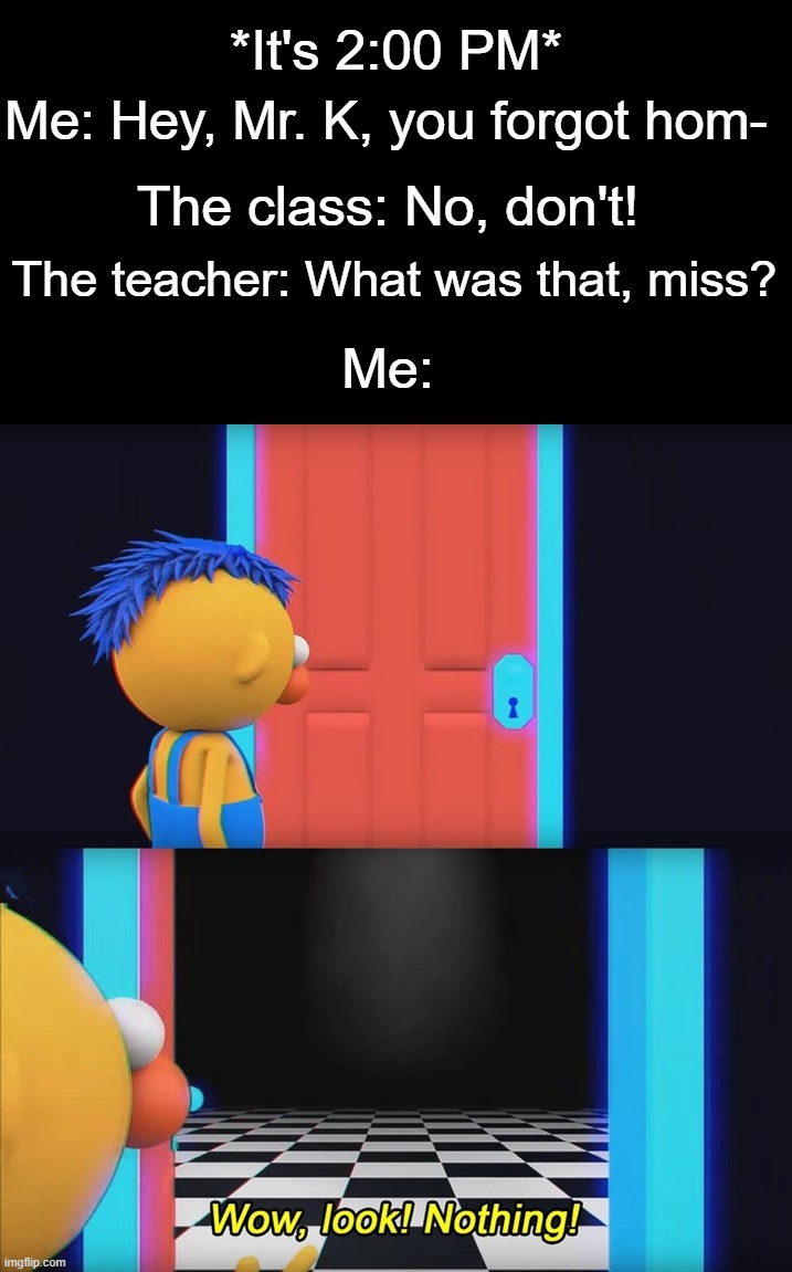 True Story, we got no homework that day. | *It's 2:00 PM*; Me: Hey, Mr. K, you forgot hom-; The class: No, don't! The teacher: What was that, miss? Me: | image tagged in wow look nothing | made w/ Imgflip meme maker