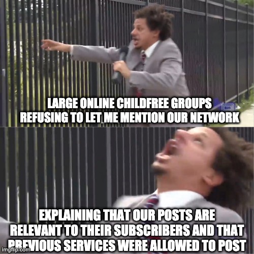 let me in | LARGE ONLINE CHILDFREE GROUPS REFUSING TO LET ME MENTION OUR NETWORK; EXPLAINING THAT OUR POSTS ARE RELEVANT TO THEIR SUBSCRIBERS AND THAT PREVIOUS SERVICES WERE ALLOWED TO POST | image tagged in let me in | made w/ Imgflip meme maker