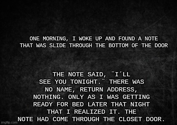 The note | THE NOTE SAID, ¨I´LL SEE YOU TONIGHT.¨ THERE WAS NO NAME, RETURN ADDRESS, NOTHING. ONLY AS I WAS GETTING READY FOR BED LATER THAT NIGHT THAT I REALIZED IT. THE NOTE HAD COME THROUGH THE CLOSET DOOR. ONE MORNING, I WOKE UP AND FOUND A NOTE THAT WAS SLIDE THROUGH THE BOTTOM OF THE DOOR | image tagged in horror,story | made w/ Imgflip meme maker