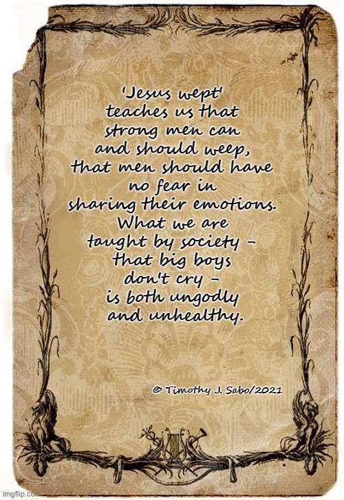 The Shortest Verse has the Biggest Meaning | 'Jesus wept' 
teaches us that 
strong men can 
and should weep, 
that men should have 
no fear in 
sharing their emotions. 
What we are 
taught by society - 
that big boys 
don't cry - 
is both ungodly 
and unhealthy. © Timothy J. Sabo/2021 | image tagged in jesus christ,emotions,society,men,bible verse | made w/ Imgflip meme maker