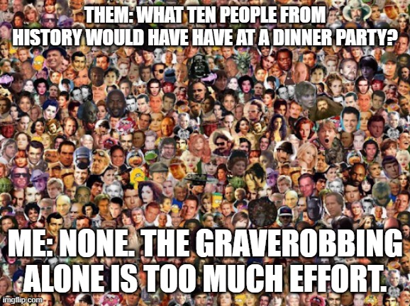 Graverobbers Dinner Party | THEM: WHAT TEN PEOPLE FROM HISTORY WOULD HAVE HAVE AT A DINNER PARTY? ME: NONE. THE GRAVEROBBING ALONE IS TOO MUCH EFFORT. | image tagged in famous people montage | made w/ Imgflip meme maker