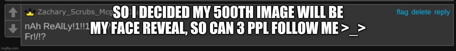 Wait shouldnt i be asking for ppl to NOT follow me- | SO I DECIDED MY 500TH IMAGE WILL BE MY FACE REVEAL, SO CAN 3 PPL FOLLOW ME >_> | image tagged in nah rlly fr | made w/ Imgflip meme maker
