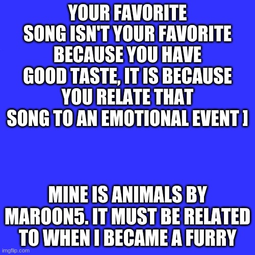 idk, what does yours say about you? | YOUR FAVORITE SONG ISN'T YOUR FAVORITE BECAUSE YOU HAVE GOOD TASTE, IT IS BECAUSE YOU RELATE THAT SONG TO AN EMOTIONAL EVENT ]; MINE IS ANIMALS BY MAROON5. IT MUST BE RELATED TO WHEN I BECAME A FURRY | image tagged in memes,blank transparent square | made w/ Imgflip meme maker