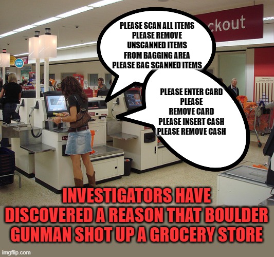 I'm so tired of the machines bossing me around! | PLEASE SCAN ALL ITEMS
PLEASE REMOVE UNSCANNED ITEMS FROM BAGGING AREA
PLEASE BAG SCANNED ITEMS; PLEASE ENTER CARD
PLEASE REMOVE CARD
PLEASE INSERT CASH
PLEASE REMOVE CASH; INVESTIGATORS HAVE DISCOVERED A REASON THAT BOULDER GUNMAN SHOT UP A GROCERY STORE | image tagged in self checkout | made w/ Imgflip meme maker