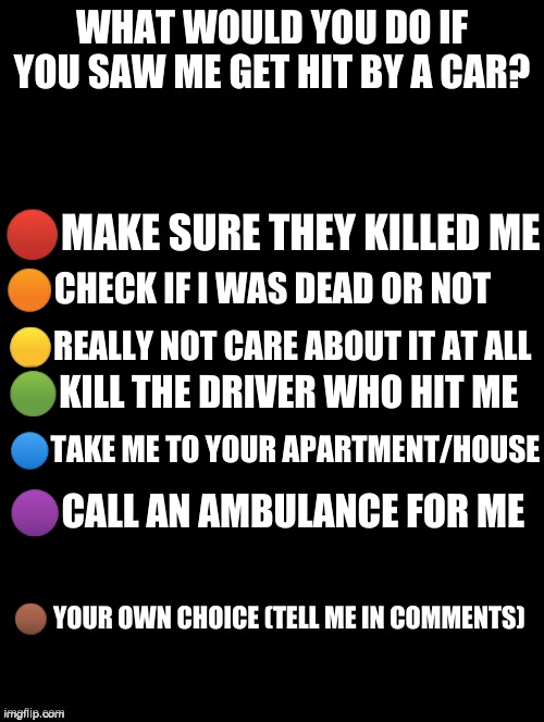 DO IT | WHAT WOULD YOU DO IF YOU SAW ME GET HIT BY A CAR? 🔴MAKE SURE THEY KILLED ME; 🟠CHECK IF I WAS DEAD OR NOT; 🟡REALLY NOT CARE ABOUT IT AT ALL; 🟢KILL THE DRIVER WHO HIT ME; 🔵TAKE ME TO YOUR APARTMENT/HOUSE; 🟣CALL AN AMBULANCE FOR ME; 🟤 YOUR OWN CHOICE (TELL ME IN COMMENTS) | image tagged in this took me a while though,so please answer it | made w/ Imgflip meme maker