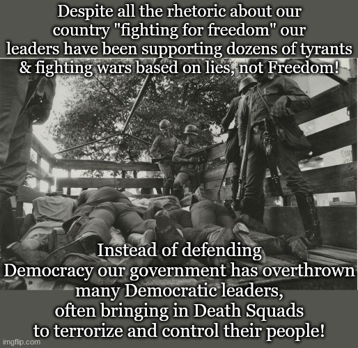 Despite all the rhetoric about our country "fighting for freedom" our leaders have been supporting dozens of tyrants & fighting wars based on lies, not Freedom! Instead of defending Democracy our government has overthrown many Democratic leaders, often bringing in Death Squads to terrorize and control their people! | image tagged in politics,antiwar,death squads | made w/ Imgflip meme maker