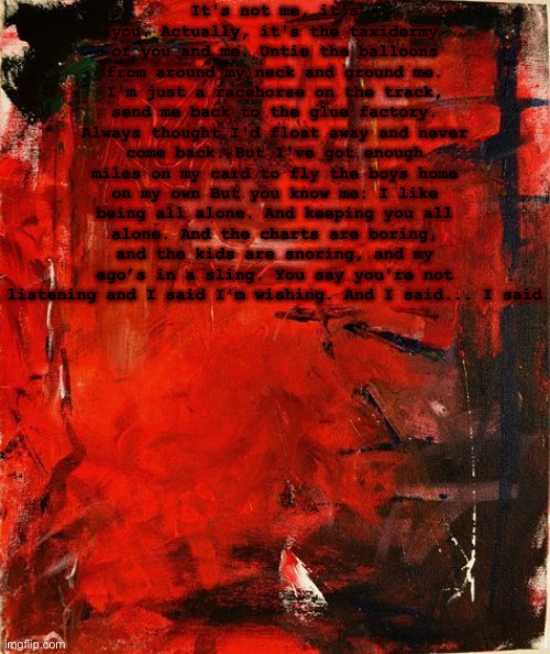 It's not me, it's you. Actually, it's the taxidermy of you and me. Untie the balloons from around my neck and ground me. I'm just a racehorse on the track, send me back to the glue factory. Always thought I'd float away and never come back. But I've got enough miles on my card to fly the boys home on my own But you know me: I like being all alone. And keeping you all alone. And the charts are boring, and the kids are snoring, and my ego’s in a sling. You say you're not listening and I said I'm wishing. And I said... I said | made w/ Imgflip meme maker