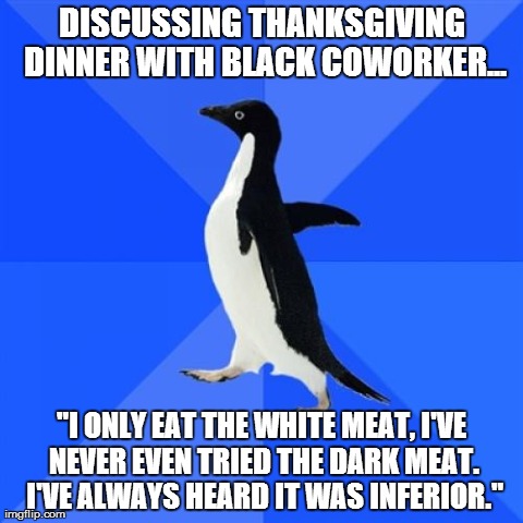 Socially Awkward Penguin Meme | DISCUSSING THANKSGIVING DINNER WITH BLACK COWORKER... "I ONLY EAT THE WHITE MEAT, I'VE NEVER EVEN TRIED THE DARK MEAT. I'VE ALWAYS HEARD IT  | image tagged in memes,socially awkward penguin,AdviceAnimals | made w/ Imgflip meme maker