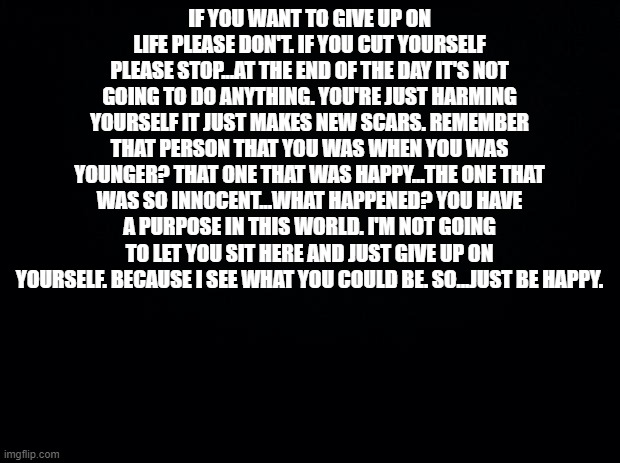 This is not for a specific person or anything....It's for everyone who feels suicidal...and this applies to me too... | IF YOU WANT TO GIVE UP ON LIFE PLEASE DON'T. IF YOU CUT YOURSELF PLEASE STOP...AT THE END OF THE DAY IT'S NOT GOING TO DO ANYTHING. YOU'RE JUST HARMING YOURSELF IT JUST MAKES NEW SCARS. REMEMBER THAT PERSON THAT YOU WAS WHEN YOU WAS YOUNGER? THAT ONE THAT WAS HAPPY...THE ONE THAT WAS SO INNOCENT...WHAT HAPPENED? YOU HAVE A PURPOSE IN THIS WORLD. I'M NOT GOING TO LET YOU SIT HERE AND JUST GIVE UP ON YOURSELF. BECAUSE I SEE WHAT YOU COULD BE. SO...JUST BE HAPPY. | image tagged in black background | made w/ Imgflip meme maker