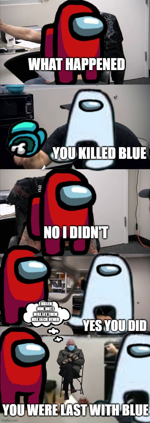 Every among us game | WHAT HAPPENED; YOU KILLED BLUE; NO I DIDN'T; I KILLED HIM. BUT I WILL LET THEM KILL EACH OTHER; YES YOU DID; YOU WERE LAST WITH BLUE | image tagged in memes,american chopper argument,among us meeting,funny,blame | made w/ Imgflip meme maker