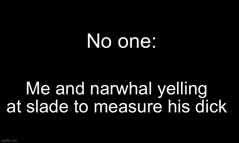 -sponge | No one:; Me and narwhal yelling at slade to measure his dick | image tagged in black customized narwhal | made w/ Imgflip meme maker