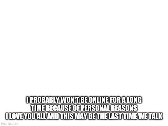 Blank White Template | I PROBABLY WON'T BE ONLINE FOR A LONG TIME BECAUSE OF PERSONAL REASONS
I LOVE YOU ALL AND THIS MAY BE THE LAST TIME WE TALK | image tagged in blank white template | made w/ Imgflip meme maker