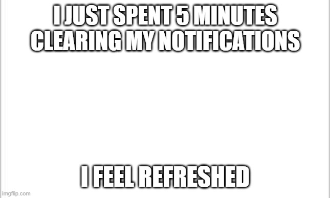 white background | I JUST SPENT 5 MINUTES CLEARING MY NOTIFICATIONS; I FEEL REFRESHED | image tagged in white background | made w/ Imgflip meme maker