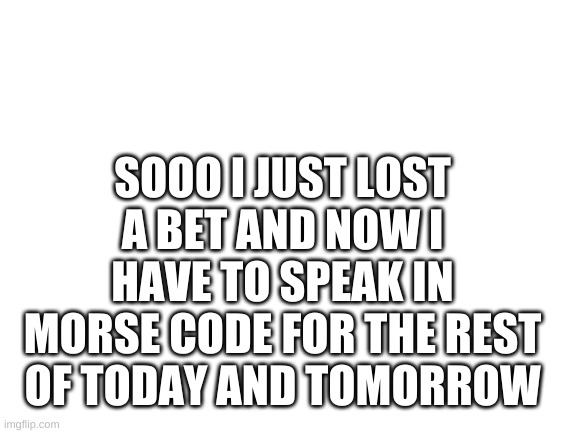 Blank White Template | SOOO I JUST LOST A BET AND NOW I HAVE TO SPEAK IN MORSE CODE FOR THE REST OF TODAY AND TOMORROW | image tagged in blank white template | made w/ Imgflip meme maker