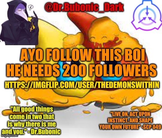 https://imgflip.com/user/Thedemonswithin | AYO FOLLOW THIS BOI HE NEEDS 200 FOLLOWERS; HTTPS://IMGFLIP.COM/USER/THEDEMONSWITHIN | image tagged in dr bubonics scp 131 temp | made w/ Imgflip meme maker