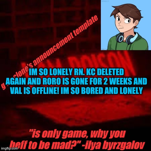 what is my purpose in life | IM SO LONELY RN. KC DELETED AGAIN AND RORO IS GONE FOR 2 WEEKS AND VAL IS OFFLINE! IM SO BORED AND LONELY | image tagged in clone commander's announcement temp | made w/ Imgflip meme maker