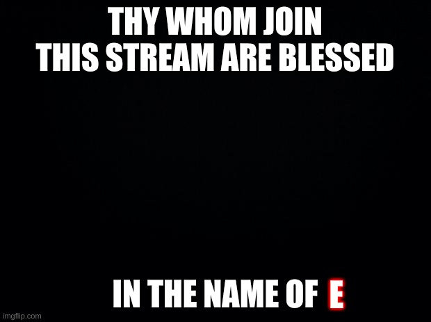 Black background | THY WHOM JOIN THIS STREAM ARE BLESSED; IN THE NAME OF; E | image tagged in black background | made w/ Imgflip meme maker