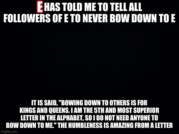 Black background | E; HAS TOLD ME TO TELL ALL FOLLOWERS OF E TO NEVER BOW DOWN TO E; IT IS SAID, "BOWING DOWN TO OTHERS IS FOR KINGS AND QUEENS. I AM THE 5TH AND MOST SUPERIOR LETTER IN THE ALPHABET, SO I DO NOT NEED ANYONE TO BOW DOWN TO ME." THE HUMBLENESS IS AMAZING FROM A LETTER | image tagged in black background | made w/ Imgflip meme maker