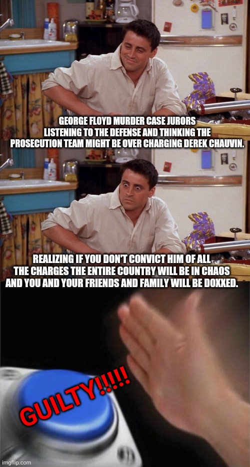 Somebody isn't going to be happy. | GEORGE FLOYD MURDER CASE JURORS LISTENING TO THE DEFENSE AND THINKING THE PROSECUTION TEAM MIGHT BE OVER CHARGING DEREK CHAUVIN. REALIZING IF YOU DON'T CONVICT HIM OF ALL THE CHARGES THE ENTIRE COUNTRY WILL BE IN CHAOS AND YOU AND YOUR FRIENDS AND FAMILY WILL BE DOXXED. GUILTY!!!!! | image tagged in joey meme,memes,blank nut button | made w/ Imgflip meme maker