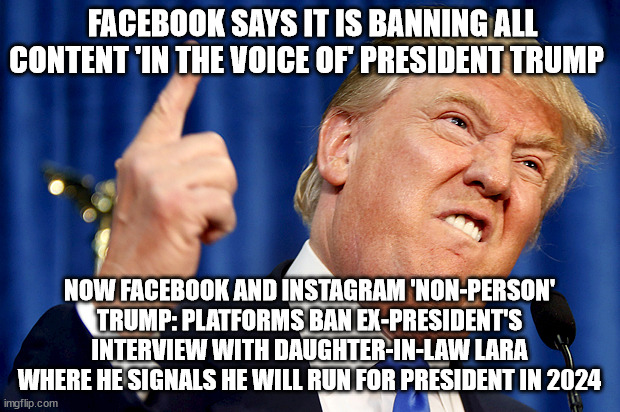 Donald Trump | FACEBOOK SAYS IT IS BANNING ALL CONTENT 'IN THE VOICE OF' PRESIDENT TRUMP; NOW FACEBOOK AND INSTAGRAM 'NON-PERSON' TRUMP: PLATFORMS BAN EX-PRESIDENT'S INTERVIEW WITH DAUGHTER-IN-LAW LARA WHERE HE SIGNALS HE WILL RUN FOR PRESIDENT IN 2024 | image tagged in donald trump | made w/ Imgflip meme maker