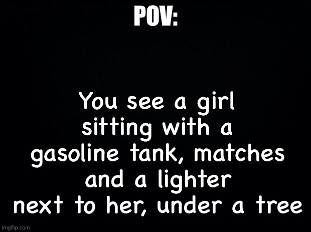 Black background | POV:; You see a girl sitting with a gasoline tank, matches and a lighter next to her, under a tree | image tagged in black background | made w/ Imgflip meme maker